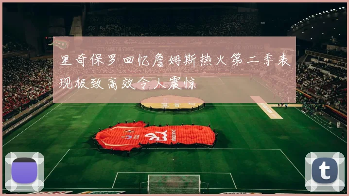 里奇保罗回忆詹姆斯热火第二季表现极致高效令人震惊