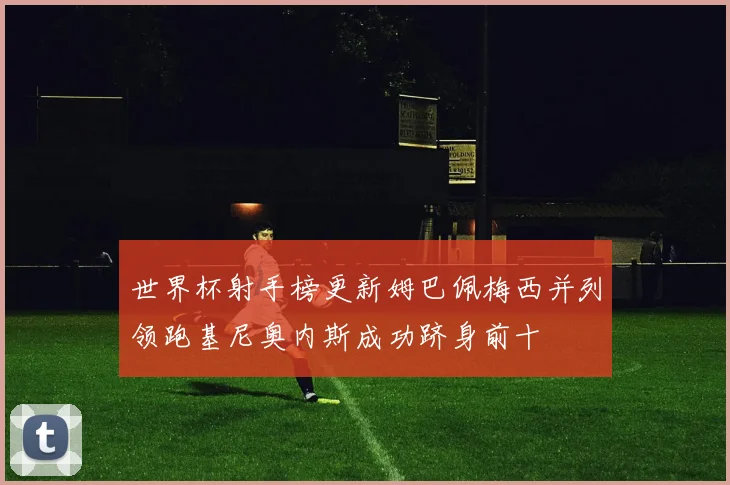 世界杯射手榜更新姆巴佩梅西并列领跑基尼奥内斯成功跻身前十