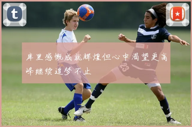 库里感慨成就辉煌但心中渴望更高峰继续追梦不止