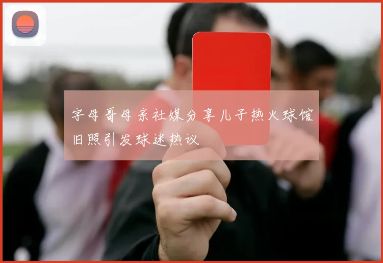 字母哥母亲社媒分享儿子热火球馆旧照引发球迷热议