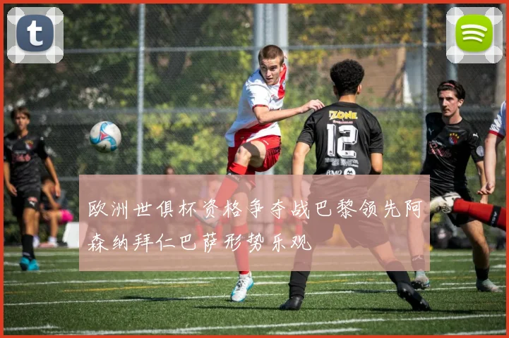 欧洲世俱杯资格争夺战巴黎领先阿森纳拜仁巴萨形势乐观
