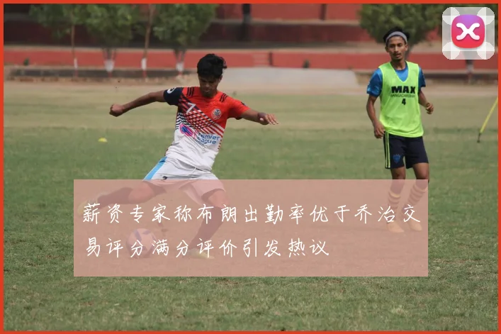 薪资专家称布朗出勤率优于乔治交易评分满分评价引发热议