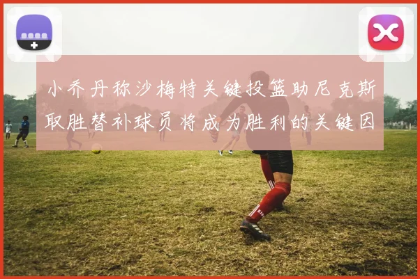 小乔丹称沙梅特关键投篮助尼克斯取胜替补球员将成为胜利的关键因素