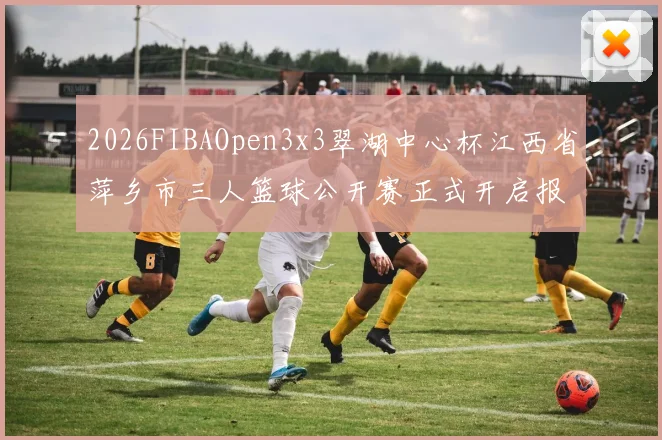 2026FIBAOpen3x3翠湖中心杯江西省萍乡市三人篮球公开赛正式开启报名通道