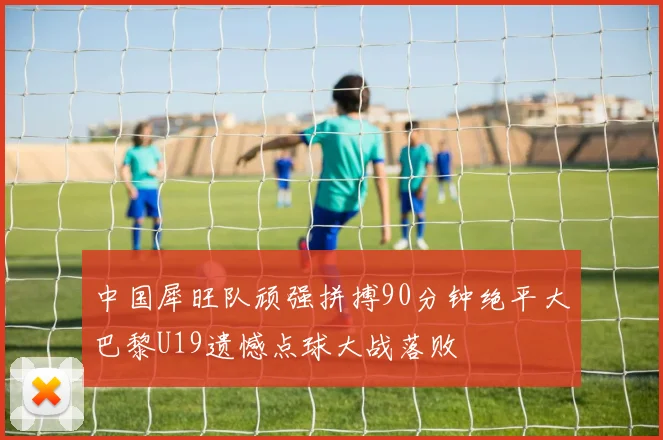 中国犀旺队顽强拼搏90分钟绝平大巴黎U19遗憾点球大战落败