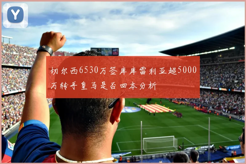 切尔西6530万签库库雷利亚超5000万转手皇马是否回本分析