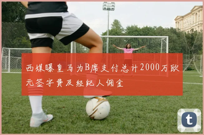 西媒曝皇马为B席支付总计2000万欧元签字费及经纪人佣金