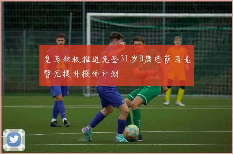 皇马积极推进免签31岁B席巴萨马竞暂无提升报价计划
