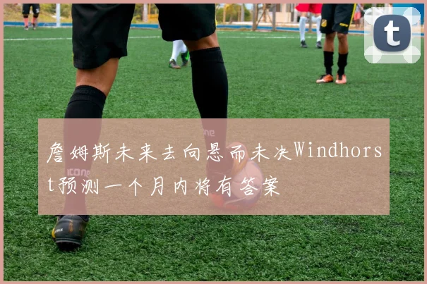 詹姆斯未来去向悬而未决Windhorst预测一个月内将有答案