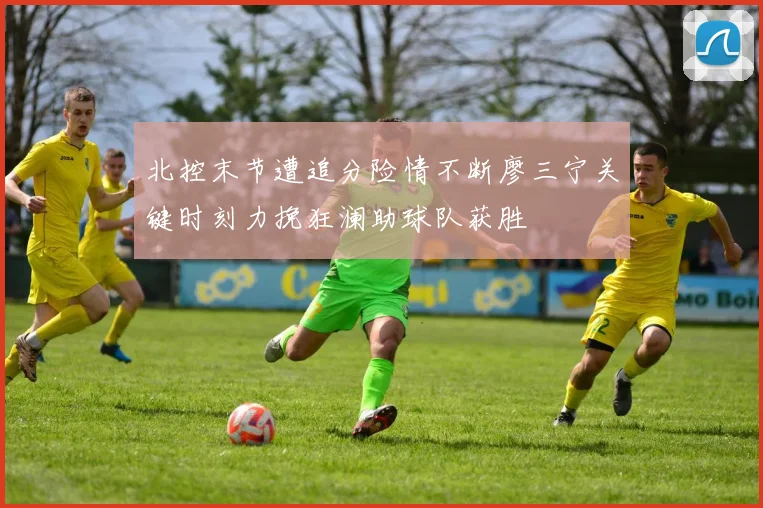 北控末节遭追分险情不断廖三宁关键时刻力挽狂澜助球队获胜