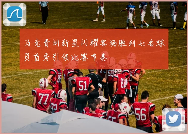 马竞青训新星闪耀客场胜利七名球员首秀引领比赛节奏