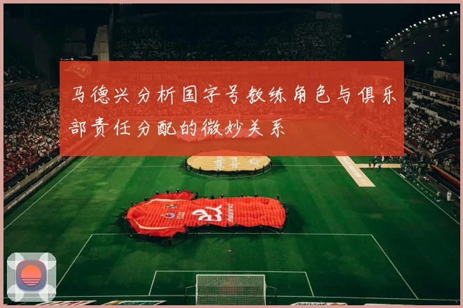 马德兴分析国字号教练角色与俱乐部责任分配的微妙关系