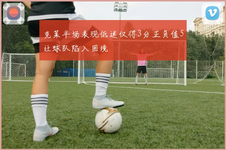 克莱半场表现低迷仅得3分正负值5让球队陷入困境