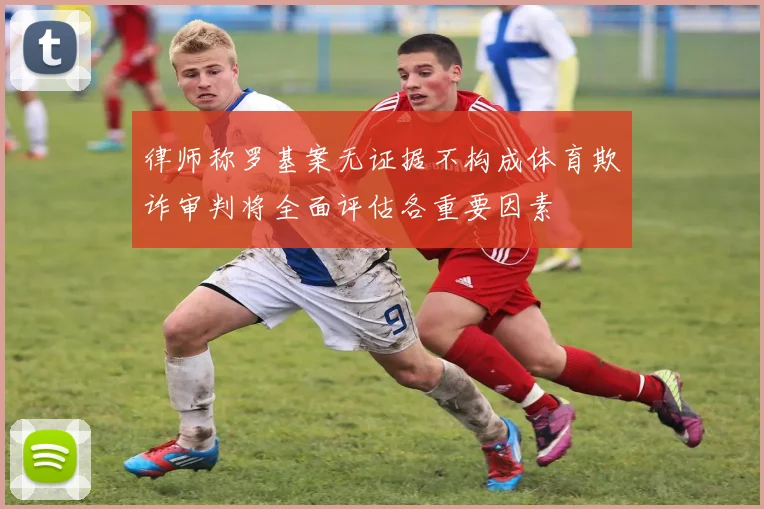 律师称罗基案无证据不构成体育欺诈审判将全面评估各重要因素